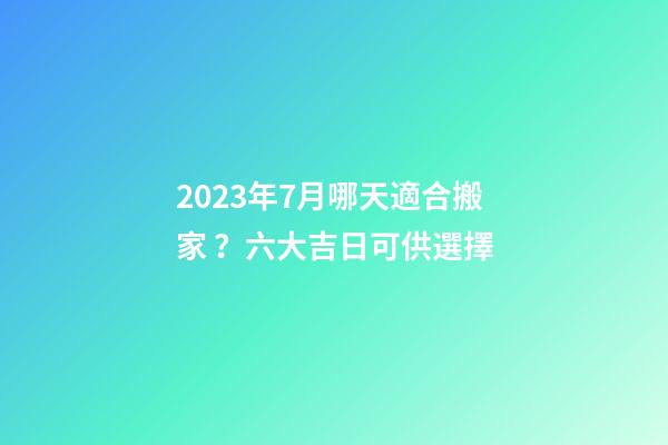 2023年7月哪天適合搬家？六大吉日可供選擇